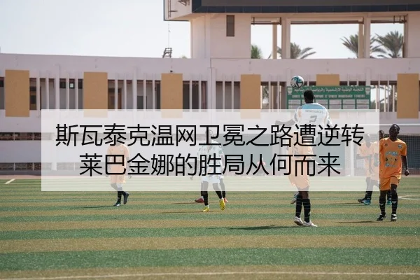 斯瓦泰克温网卫冕之路遭逆转 莱巴金娜的胜局从何而来
